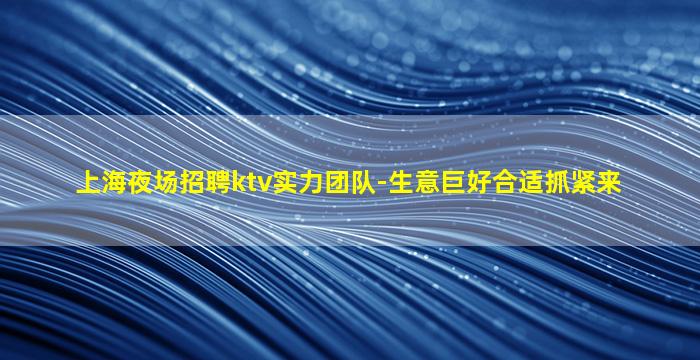 上海夜场招聘ktv实力团队-生意巨好合适抓紧来